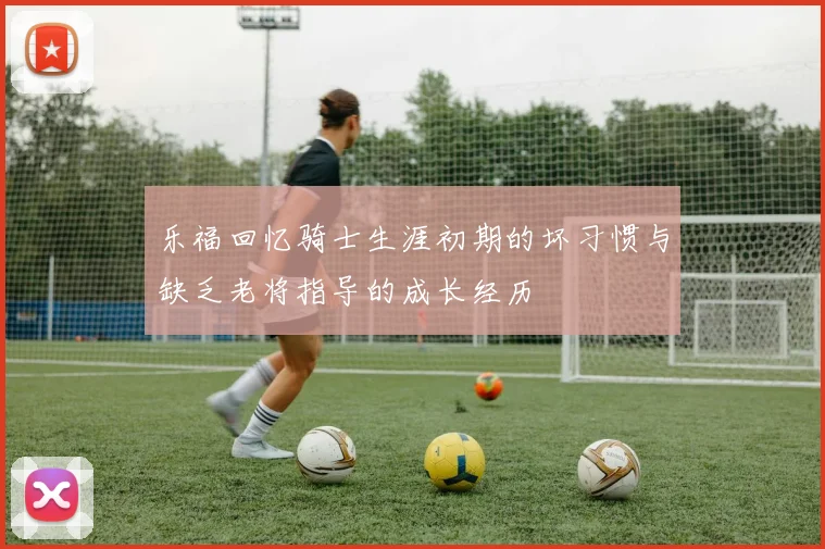 乐福回忆骑士生涯初期的坏习惯与缺乏老将指导的成长经历