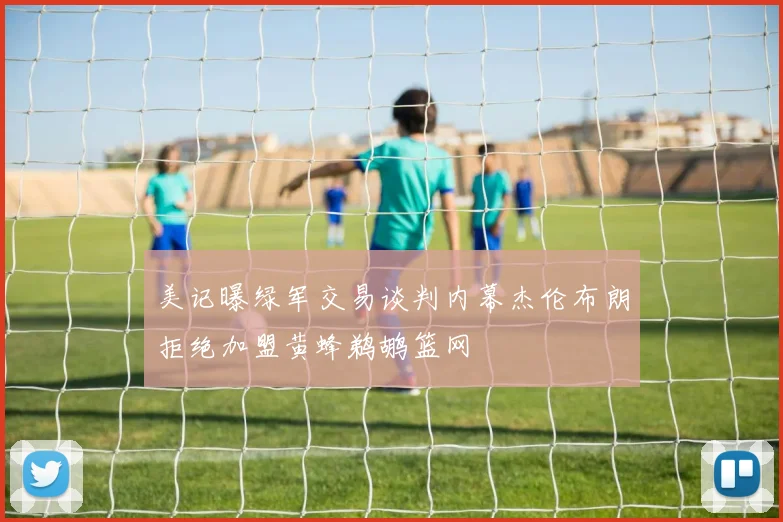 美记曝绿军交易谈判内幕杰伦布朗拒绝加盟黄蜂鹈鹕篮网