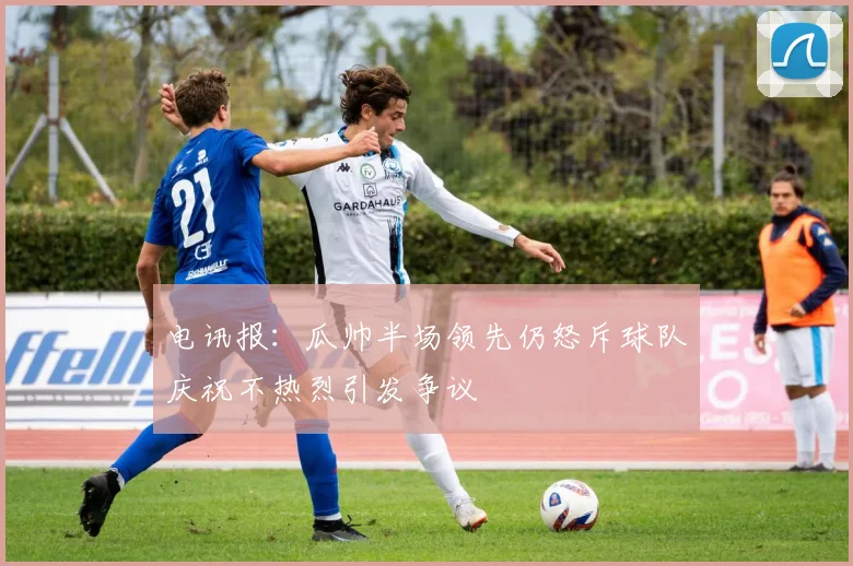 电讯报：瓜帅半场领先仍怒斥球队庆祝不热烈引发争议