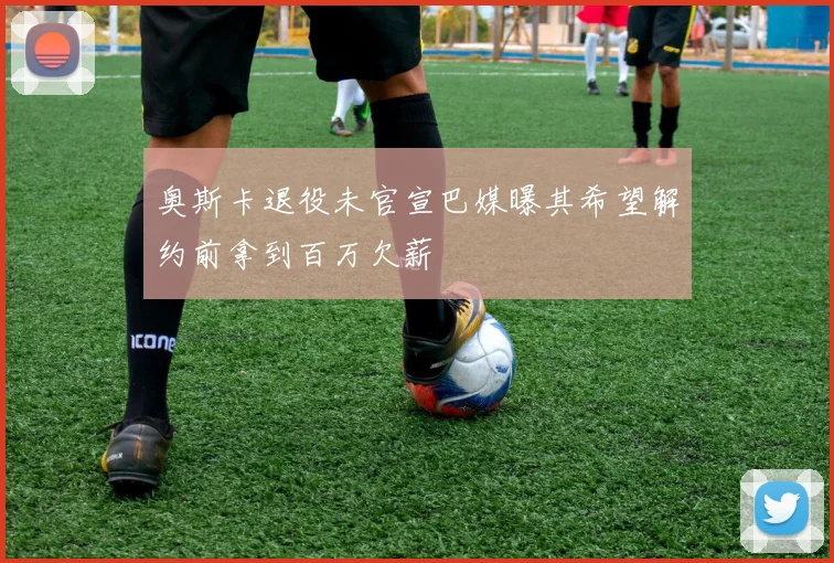 奥斯卡退役未官宣巴媒曝其希望解约前拿到百万欠薪