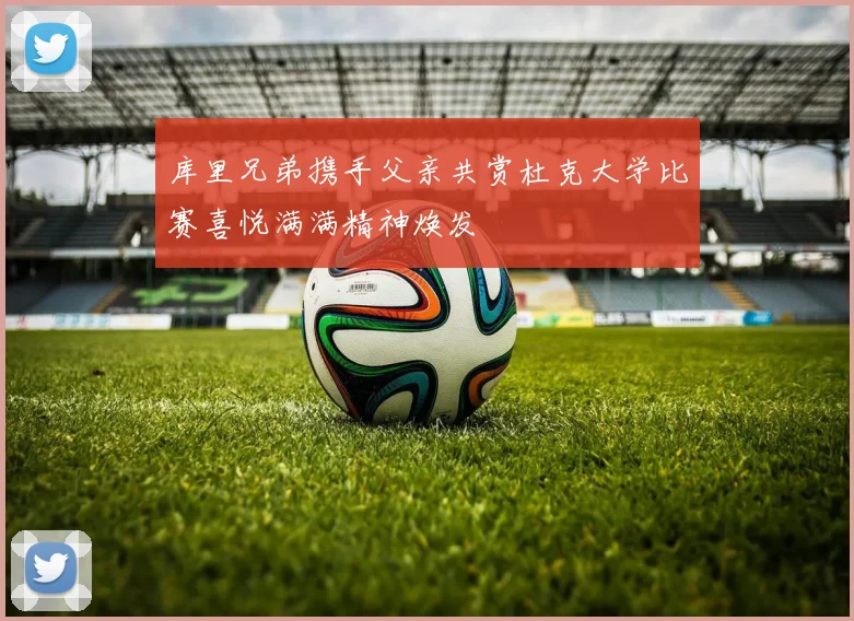 库里兄弟携手父亲共赏杜克大学比赛喜悦满满精神焕发