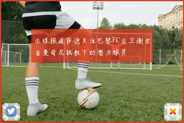 法媒报道萨德关注巴黎FC后卫谢尔吉曼奇尼执教下的潜力球员