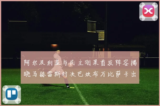 阿尔及利亚与民主刚果首发阵容揭晓马赫雷斯对决巴坎布万比萨卡出战
