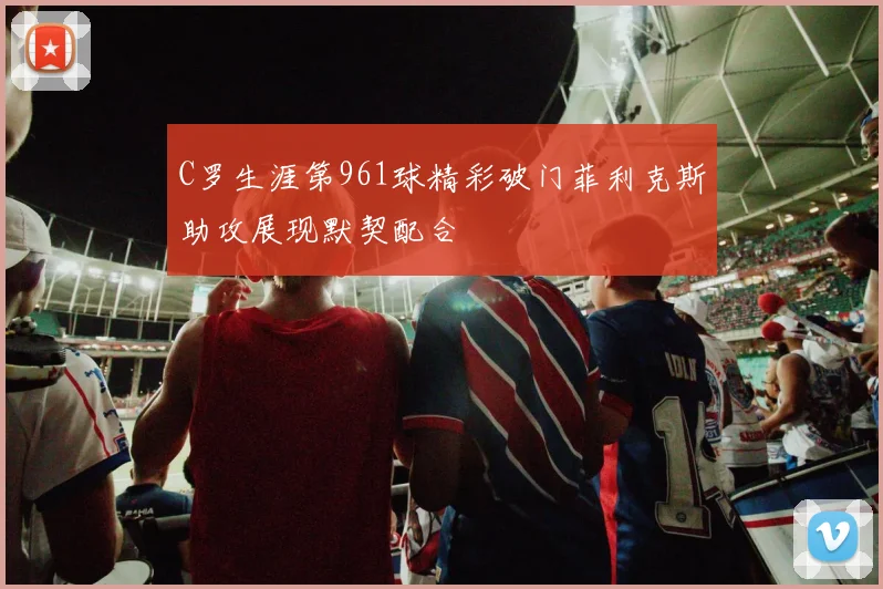 C罗生涯第961球精彩破门菲利克斯助攻展现默契配合