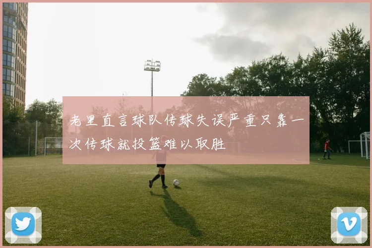 老里直言球队传球失误严重只靠一次传球就投篮难以取胜