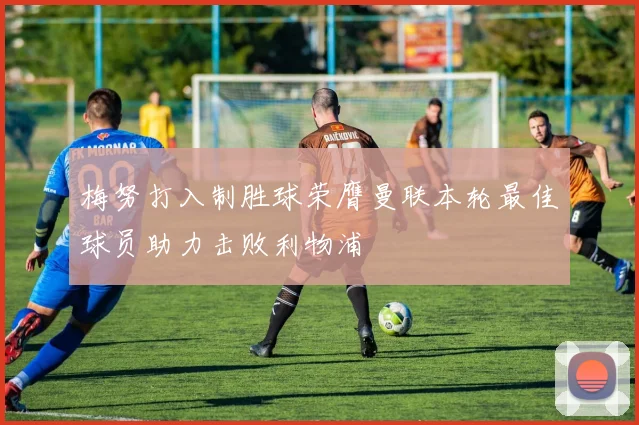 梅努打入制胜球荣膺曼联本轮最佳球员助力击败利物浦