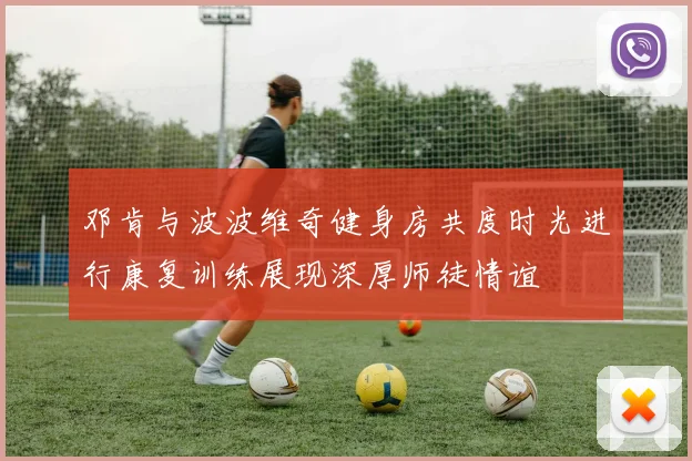 邓肯与波波维奇健身房共度时光进行康复训练展现深厚师徒情谊