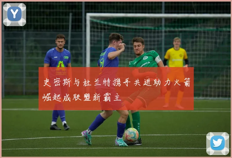 史密斯与杜兰特携手共进助力火箭崛起成联盟新霸主