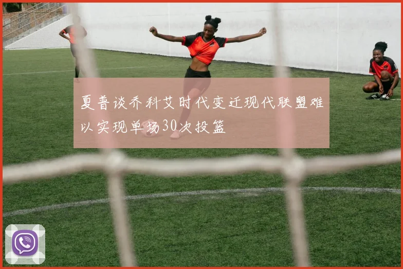 夏普谈乔科艾时代变迁现代联盟难以实现单场30次投篮