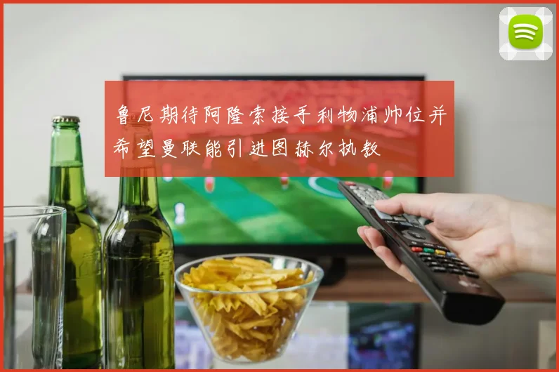 鲁尼期待阿隆索接手利物浦帅位并希望曼联能引进图赫尔执教