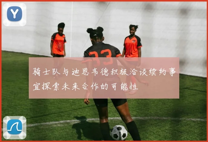骑士队与迪恩韦德积极洽谈续约事宜探索未来合作的可能性