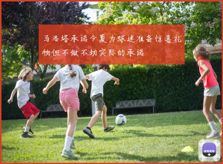 马洛塔承诺今夏为球迷准备惊喜礼物但不做不切实际的承诺