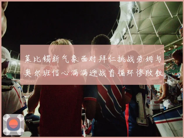 莱比锡新气象面对拜仁挑战劳姆与奥尔班信心满满迎战首循环惨败教训